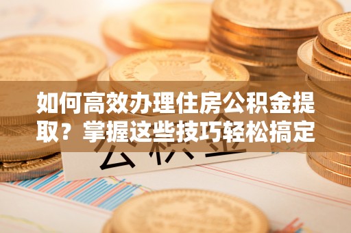 昌黎如何高效办理住房公积金提取？掌握这些技巧轻松搞定