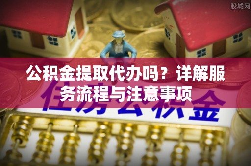 昌黎公积金提取代办吗？详解服务流程与注意事项