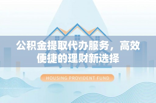 昌黎公积金提取代办服务，高效便捷的理财新选择