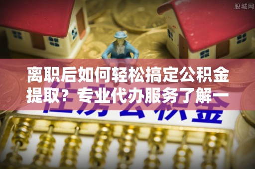 昌黎离职后如何轻松搞定公积金提取？专业代办服务了解一下