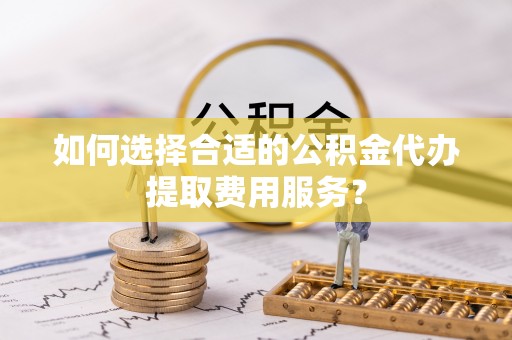 昌黎如何选择合适的公积金代办提取费用服务？