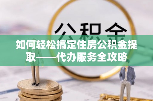 昌黎如何轻松搞定住房公积金提取——代办服务全攻略