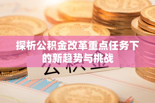 昌黎探析公积金改革重点任务下的新趋势与挑战