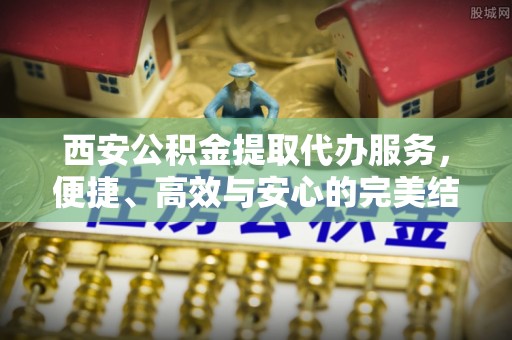 昌黎西安公积金提取代办服务，便捷、高效与安心的完美结合