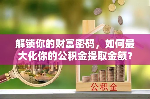 昌黎解锁你的财富密码，如何最大化你的公积金提取金额？