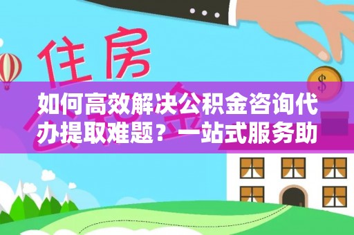 昌黎如何高效解决公积金咨询代办提取难题？一站式服务助您轻松搞定