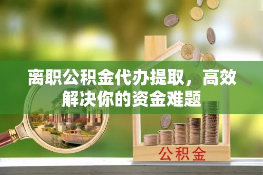 昌黎离职公积金代办提取，高效解决你的资金难题