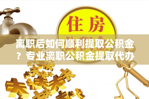 昌黎离职后如何顺利提取公积金？专业离职公积金提取代办服务指南