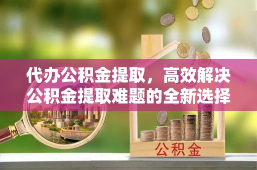 昌黎代办公积金提取，高效解决公积金提取难题的全新选择