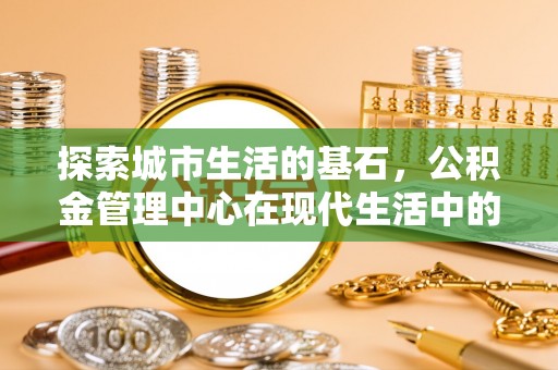 昌黎探索城市生活的基石，公积金管理中心在现代生活中的重要角色