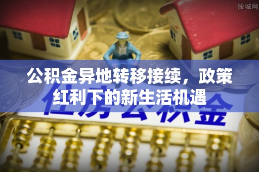 昌黎公积金异地转移接续，政策红利下的新生活机遇