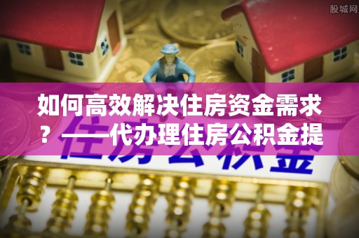 昌黎如何高效解决住房资金需求？——代办理住房公积金提取服务全解析