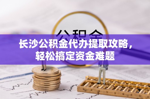昌黎长沙公积金代办提取攻略，轻松搞定资金难题