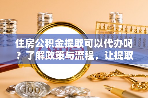 昌黎住房公积金提取可以代办吗？了解政策与流程，让提取更便捷