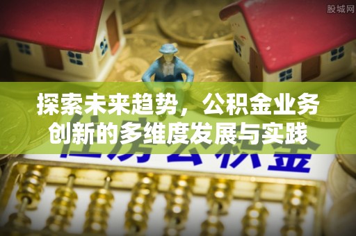 昌黎探索未来趋势，公积金业务创新的多维度发展与实践