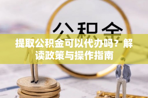昌黎提取公积金可以代办吗？解读政策与操作指南