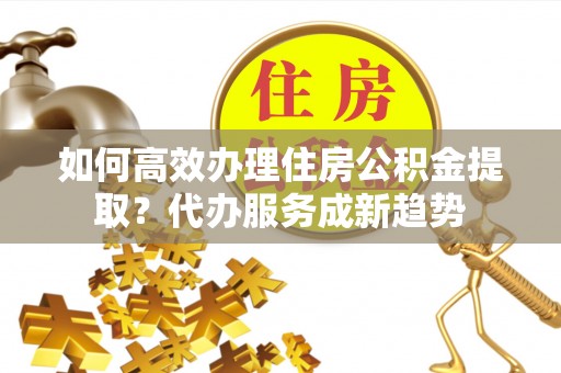 昌黎如何高效办理住房公积金提取？代办服务成新趋势