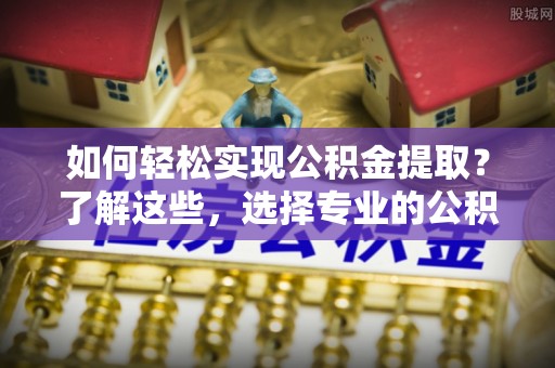 昌黎如何轻松实现公积金提取？了解这些，选择专业的公积金提取代办服务