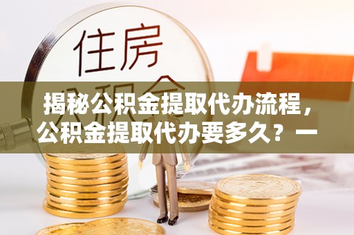 昌黎揭秘公积金提取代办流程，公积金提取代办要多久？一文读懂