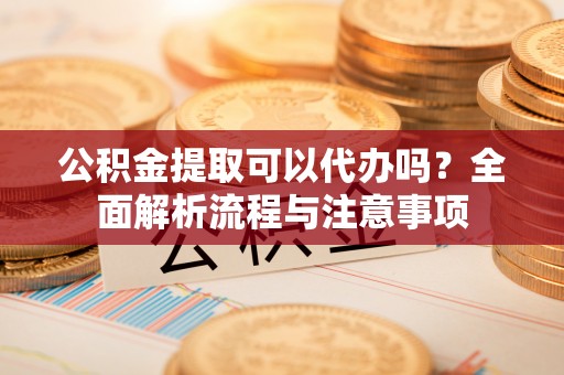 昌黎公积金提取可以代办吗？全面解析流程与注意事项