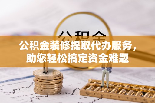 昌黎公积金装修提取代办服务，助您轻松搞定资金难题
