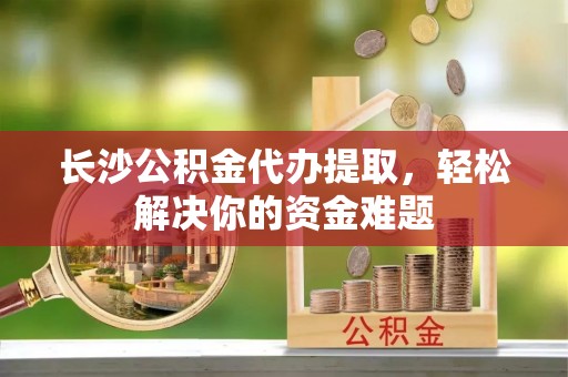 昌黎长沙公积金代办提取，轻松解决你的资金难题