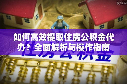 昌黎如何高效提取住房公积金代办？全面解析与操作指南