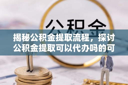 昌黎揭秘公积金提取流程，探讨公积金提取可以代办吗的可行性与注意事项