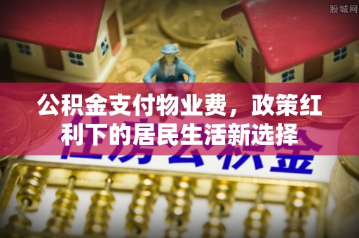 昌黎公积金支付物业费，政策红利下的居民生活新选择