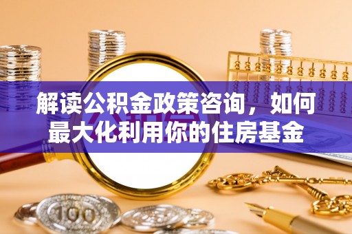 昌黎解读公积金政策咨询，如何最大化利用你的住房基金