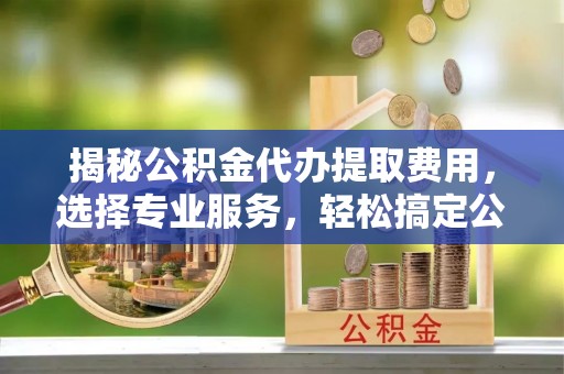 昌黎揭秘公积金代办提取费用，选择专业服务，轻松搞定公积金提取