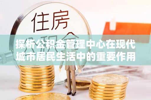昌黎探析公积金管理中心在现代城市居民生活中的重要作用