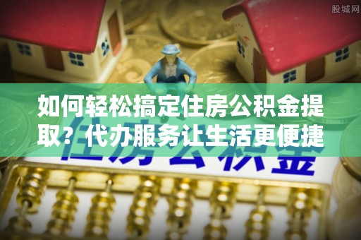 昌黎如何轻松搞定住房公积金提取？代办服务让生活更便捷
