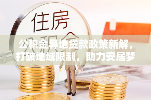 昌黎公积金异地贷款政策新解，打破地域限制，助力安居梦想