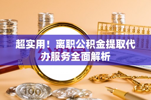 昌黎超实用！离职公积金提取代办服务全面解析