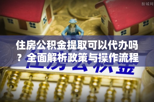 昌黎住房公积金提取可以代办吗？全面解析政策与操作流程