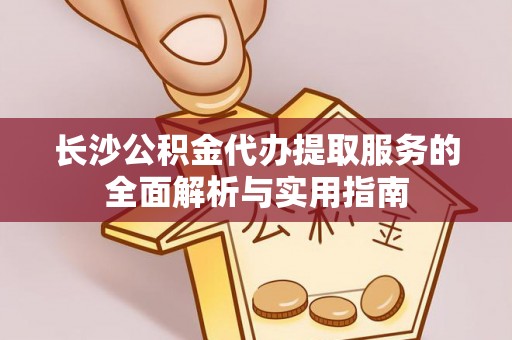 昌黎长沙公积金代办提取服务的全面解析与实用指南