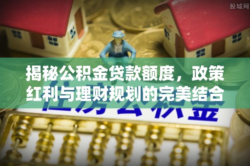 昌黎揭秘公积金贷款额度，政策红利与理财规划的完美结合
