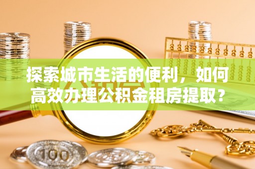 昌黎探索城市生活的便利，如何高效办理公积金租房提取？