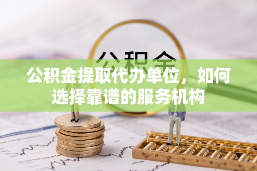 昌黎公积金提取代办单位，如何选择靠谱的服务机构